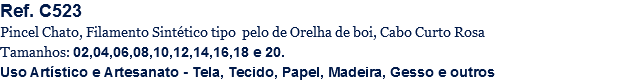 Ref. C523
Pincel Chato, Filamento Sintético tipo pelo de Orelha de boi, Cabo Curto Rosa
Tamanhos: 02,04,06,08,10,12,14,16,18 e 20.
Uso Artístico e Artesanato - Tela, Tecido, Papel, Madeira, Gesso e outros