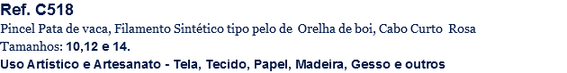 Ref. C518
Pincel Pata de vaca, Filamento Sintético tipo pelo de Orelha de boi, Cabo Curto Rosa
Tamanhos: 10,12 e 14.
Uso Artístico e Artesanato - Tela, Tecido, Papel, Madeira, Gesso e outros
