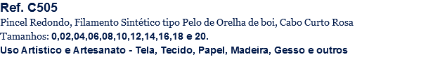 Ref. C505
Pincel Redondo, Filamento Sintético tipo Pelo de Orelha de boi, Cabo Curto Rosa
Tamanhos: 0,02,04,06,08,10,12,14,16,18 e 20.
Uso Artístico e Artesanato - Tela, Tecido, Papel, Madeira, Gesso e outros