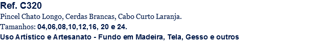 Ref. C320
Pincel Chato Longo, Cerdas Brancas, Cabo Curto Laranja.
Tamanhos: 04,06,08,10,12,16, 20 e 24.
Uso Artístico e Artesanato - Fundo em Madeira, Tela, Gesso e outros