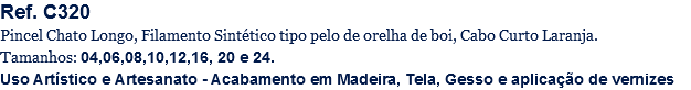 Ref. C320
Pincel Chato Longo, Filamento Sintético tipo pelo de orelha de boi, Cabo Curto Laranja.
Tamanhos: 04,06,08,10,12,16, 20 e 24.
Uso Artístico e Artesanato - Acabamento em Madeira, Tela, Gesso e aplicação de vernizes