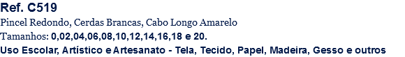 Ref. C519
Pincel Redondo, Cerdas Brancas, Cabo Longo Amarelo
Tamanhos: 0,02,04,06,08,10,12,14,16,18 e 20.
Uso Escolar, Artístico e Artesanato - Tela, Tecido, Papel, Madeira, Gesso e outros