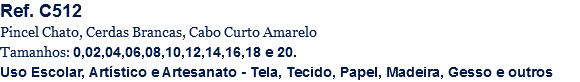Ref. C512
Pincel Chato, Cerdas Brancas, Cabo Curto Amarelo
Tamanhos: 0,02,04,06,08,10,12,14,16,18 e 20.
Uso Escolar, Artístico e Artesanato - Tela, Tecido, Papel, Madeira, Gesso e outros