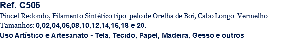 Ref. C506
Pincel Redondo, Filamento Sintético tipo pelo de Orelha de Boi, Cabo Longo Vermelho
Tamanhos: 0,02,04,06,08,10,12,14,16,18 e 20.
Uso Artístico e Artesanato - Tela, Tecido, Papel, Madeira, Gesso e outros