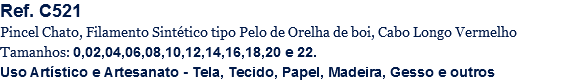Ref. C521
Pincel Chato, Filamento Sintético tipo Pelo de Orelha de boi, Cabo Longo Vermelho
Tamanhos: 0,02,04,06,08,10,12,14,16,18,20 e 22.
Uso Artístico e Artesanato - Tela, Tecido, Papel, Madeira, Gesso e outros