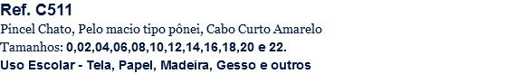 Ref. C511
Pincel Chato, Pelo macio tipo pônei, Cabo Curto Amarelo
Tamanhos: 0,02,04,06,08,10,12,14,16,18,20 e 22.
Uso Escolar - Tela, Papel, Madeira, Gesso e outros