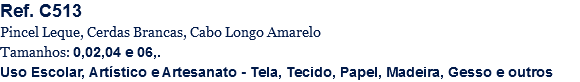 Ref. C513
Pincel Leque, Cerdas Brancas, Cabo Longo Amarelo
Tamanhos: 0,02,04 e 06,.
Uso Escolar, Artístico e Artesanato - Tela, Tecido, Papel, Madeira, Gesso e outros
