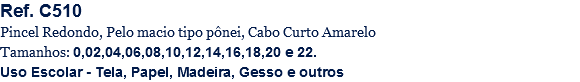 Ref. C510
Pincel Redondo, Pelo macio tipo pônei, Cabo Curto Amarelo
Tamanhos: 0,02,04,06,08,10,12,14,16,18,20 e 22.
Uso Escolar - Tela, Papel, Madeira, Gesso e outros