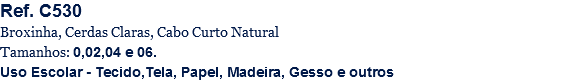 Ref. C530
Broxinha, Cerdas Claras, Cabo Curto Natural
Tamanhos: 0,02,04 e 06.
Uso Escolar - Tecido,Tela, Papel, Madeira, Gesso e outros