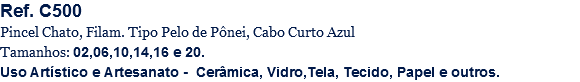 Ref. C500
Pincel Chato, Filam. Tipo Pelo de Pônei, Cabo Curto Azul
Tamanhos: 02,06,10,14,16 e 20.
Uso Artístico e Artesanato - Cerâmica, Vidro,Tela, Tecido, Papel e outros.