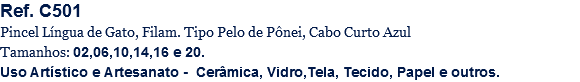 Ref. C501
Pincel Língua de Gato, Filam. Tipo Pelo de Pônei, Cabo Curto Azul
Tamanhos: 02,06,10,14,16 e 20.
Uso Artístico e Artesanato - Cerâmica, Vidro,Tela, Tecido, Papel e outros.