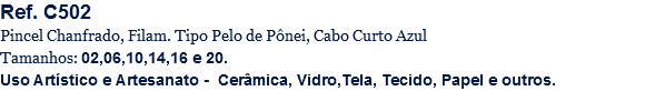 Ref. C502
Pincel Chanfrado, Filam. Tipo Pelo de Pônei, Cabo Curto Azul
Tamanhos: 02,06,10,14,16 e 20.
Uso Artístico e Artesanato - Cerâmica, Vidro,Tela, Tecido, Papel e outros.