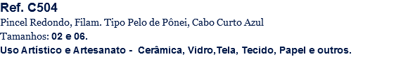 Ref. C504
Pincel Redondo, Filam. Tipo Pelo de Pônei, Cabo Curto Azul
Tamanhos: 02 e 06.
Uso Artístico e Artesanato - Cerâmica, Vidro,Tela, Tecido, Papel e outros.