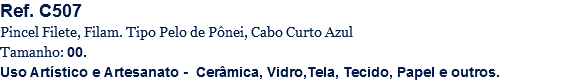 Ref. C507
Pincel Filete, Filam. Tipo Pelo de Pônei, Cabo Curto Azul
Tamanho: 00.
Uso Artístico e Artesanato - Cerâmica, Vidro,Tela, Tecido, Papel e outros.