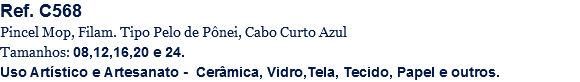 Ref. C568
Pincel Mop, Filam. Tipo Pelo de Pônei, Cabo Curto Azul
Tamanhos: 08,12,16,20 e 24.
Uso Artístico e Artesanato - Cerâmica, Vidro,Tela, Tecido, Papel e outros.