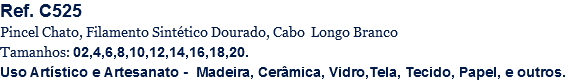 Ref. C525
Pincel Chato, Filamento Sintético Dourado, Cabo Longo Branco
Tamanhos: 02,4,6,8,10,12,14,16,18,20.
Uso Artístico e Artesanato - Madeira, Cerâmica, Vidro,Tela, Tecido, Papel, e outros.