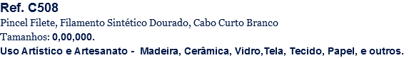 Ref. C508
Pincel Filete, Filamento Sintético Dourado, Cabo Curto Branco
Tamanhos: 0,00,000.
Uso Artístico e Artesanato - Madeira, Cerâmica, Vidro,Tela, Tecido, Papel, e outros.