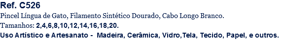 Ref. C526
Pincel Língua de Gato, Filamento Sintético Dourado, Cabo Longo Branco.
Tamanhos: 2,4,6,8,10,12,14,16,18,20.
Uso Artístico e Artesanato - Madeira, Cerâmica, Vidro,Tela, Tecido, Papel, e outros.