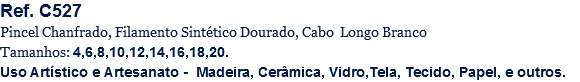 Ref. C527
Pincel Chanfrado, Filamento Sintético Dourado, Cabo Longo Branco
Tamanhos: 4,6,8,10,12,14,16,18,20.
Uso Artístico e Artesanato - Madeira, Cerâmica, Vidro,Tela, Tecido, Papel, e outros.