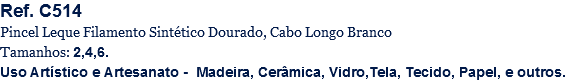 Ref. C514
Pincel Leque Filamento Sintético Dourado, Cabo Longo Branco
Tamanhos: 2,4,6.
Uso Artístico e Artesanato - Madeira, Cerâmica, Vidro,Tela, Tecido, Papel, e outros.