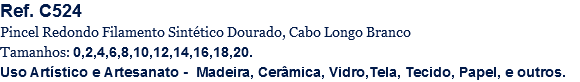 Ref. C524
Pincel Redondo Filamento Sintético Dourado, Cabo Longo Branco
Tamanhos: 0,2,4,6,8,10,12,14,16,18,20.
Uso Artístico e Artesanato - Madeira, Cerâmica, Vidro,Tela, Tecido, Papel, e outros.