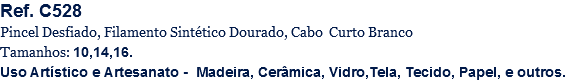 Ref. C528
Pincel Desfiado, Filamento Sintético Dourado, Cabo Curto Branco
Tamanhos: 10,14,16.
Uso Artístico e Artesanato - Madeira, Cerâmica, Vidro,Tela, Tecido, Papel, e outros.