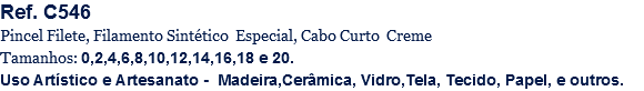 Ref. C546
Pincel Filete, Filamento Sintético Especial, Cabo Curto Creme
Tamanhos: 0,2,4,6,8,10,12,14,16,18 e 20.
Uso Artístico e Artesanato - Madeira,Cerâmica, Vidro,Tela, Tecido, Papel, e outros.