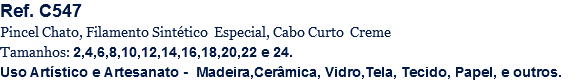 Ref. C547
Pincel Chato, Filamento Sintético Especial, Cabo Curto Creme
Tamanhos: 2,4,6,8,10,12,14,16,18,20,22 e 24.
Uso Artístico e Artesanato - Madeira,Cerâmica, Vidro,Tela, Tecido, Papel, e outros.