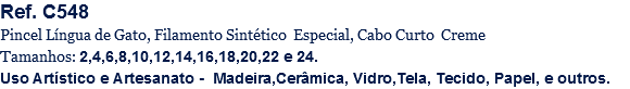 Ref. C548
Pincel Língua de Gato, Filamento Sintético Especial, Cabo Curto Creme
Tamanhos: 2,4,6,8,10,12,14,16,18,20,22 e 24.
Uso Artístico e Artesanato - Madeira,Cerâmica, Vidro,Tela, Tecido, Papel, e outros.