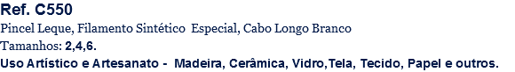 Ref. C550
Pincel Leque, Filamento Sintético Especial, Cabo Longo Branco
Tamanhos: 2,4,6.
Uso Artístico e Artesanato - Madeira, Cerâmica, Vidro,Tela, Tecido, Papel e outros.