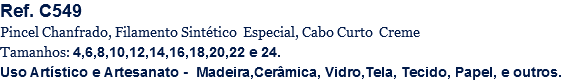 Ref. C549
Pincel Chanfrado, Filamento Sintético Especial, Cabo Curto Creme
Tamanhos: 4,6,8,10,12,14,16,18,20,22 e 24.
Uso Artístico e Artesanato - Madeira,Cerâmica, Vidro,Tela, Tecido, Papel, e outros.