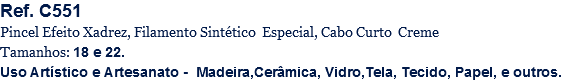 Ref. C551
Pincel Efeito Xadrez, Filamento Sintético Especial, Cabo Curto Creme
Tamanhos: 18 e 22.
Uso Artístico e Artesanato - Madeira,Cerâmica, Vidro,Tela, Tecido, Papel, e outros.