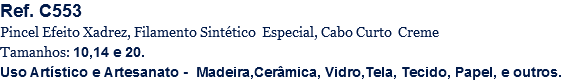 Ref. C553
Pincel Efeito Xadrez, Filamento Sintético Especial, Cabo Curto Creme
Tamanhos: 10,14 e 20.
Uso Artístico e Artesanato - Madeira,Cerâmica, Vidro,Tela, Tecido, Papel, e outros.
