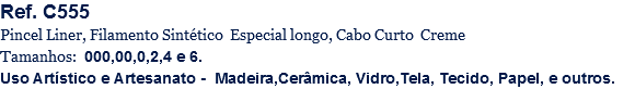 Ref. C555
Pincel Liner, Filamento Sintético Especial longo, Cabo Curto Creme
Tamanhos: 000,00,0,2,4 e 6.
Uso Artístico e Artesanato - Madeira,Cerâmica, Vidro,Tela, Tecido, Papel, e outros.