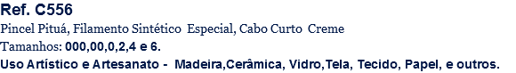 Ref. C556
Pincel Pituá, Filamento Sintético Especial, Cabo Curto Creme
Tamanhos: 000,00,0,2,4 e 6.
Uso Artístico e Artesanato - Madeira,Cerâmica, Vidro,Tela, Tecido, Papel, e outros.