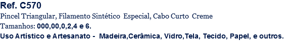 Ref. C570
Pincel Triangular, Filamento Sintético Especial, Cabo Curto Creme
Tamanhos: 000,00,0,2,4 e 6.
Uso Artístico e Artesanato - Madeira,Cerâmica, Vidro,Tela, Tecido, Papel, e outros.