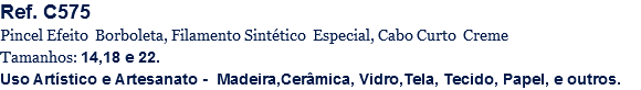 Ref. C575
Pincel Efeito Borboleta, Filamento Sintético Especial, Cabo Curto Creme
Tamanhos: 14,18 e 22.
Uso Artístico e Artesanato - Madeira,Cerâmica, Vidro,Tela, Tecido, Papel, e outros.