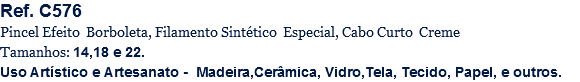 Ref. C576
Pincel Efeito Borboleta, Filamento Sintético Especial, Cabo Curto Creme
Tamanhos: 14,18 e 22.
Uso Artístico e Artesanato - Madeira,Cerâmica, Vidro,Tela, Tecido, Papel, e outros.