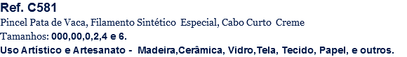 Ref. C581
Pincel Pata de Vaca, Filamento Sintético Especial, Cabo Curto Creme
Tamanhos: 000,00,0,2,4 e 6.
Uso Artístico e Artesanato - Madeira,Cerâmica, Vidro,Tela, Tecido, Papel, e outros.