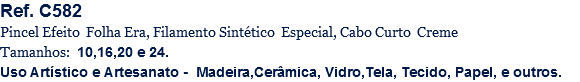 Ref. C582
Pincel Efeito Folha Era, Filamento Sintético Especial, Cabo Curto Creme
Tamanhos: 10,16,20 e 24.
Uso Artístico e Artesanato - Madeira,Cerâmica, Vidro,Tela, Tecido, Papel, e outros.