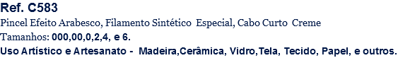 Ref. C583
Pincel Efeito Arabesco, Filamento Sintético Especial, Cabo Curto Creme
Tamanhos: 000,00,0,2,4, e 6.
Uso Artístico e Artesanato - Madeira,Cerâmica, Vidro,Tela, Tecido, Papel, e outros.