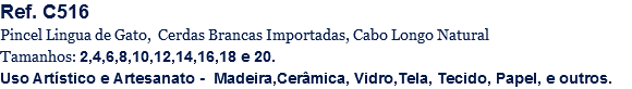Ref. C516
Pincel Lingua de Gato, Cerdas Brancas Importadas, Cabo Longo Natural
Tamanhos: 2,4,6,8,10,12,14,16,18 e 20.
Uso Artístico e Artesanato - Madeira,Cerâmica, Vidro,Tela, Tecido, Papel, e outros.