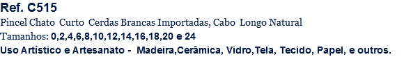 Ref. C515
Pincel Chato Curto Cerdas Brancas Importadas, Cabo Longo Natural
Tamanhos: 0,2,4,6,8,10,12,14,16,18,20 e 24
Uso Artístico e Artesanato - Madeira,Cerâmica, Vidro,Tela, Tecido, Papel, e outros.