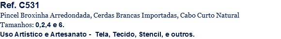 Ref. C531
Pincel Broxinha Arredondada, Cerdas Brancas Importadas, Cabo Curto Natural
Tamanhos: 0,2,4 e 6.
Uso Artístico e Artesanato - Tela, Tecido, Stencil, e outros.