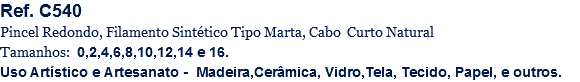 Ref. C540
Pincel Redondo, Filamento Sintético Tipo Marta, Cabo Curto Natural
Tamanhos: 0,2,4,6,8,10,12,14 e 16.
Uso Artístico e Artesanato - Madeira,Cerâmica, Vidro,Tela, Tecido, Papel, e outros.