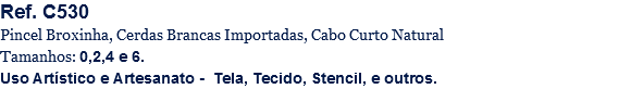 Ref. C530
Pincel Broxinha, Cerdas Brancas Importadas, Cabo Curto Natural
Tamanhos: 0,2,4 e 6.
Uso Artístico e Artesanato - Tela, Tecido, Stencil, e outros.