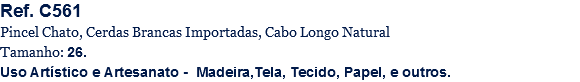 Ref. C561
Pincel Chato, Cerdas Brancas Importadas, Cabo Longo Natural
Tamanho: 26.
Uso Artístico e Artesanato - Madeira,Tela, Tecido, Papel, e outros.