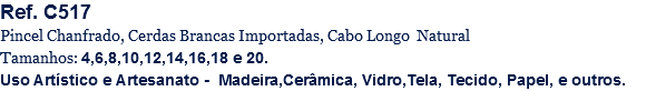 Ref. C517
Pincel Chanfrado, Cerdas Brancas Importadas, Cabo Longo Natural
Tamanhos: 4,6,8,10,12,14,16,18 e 20.
Uso Artístico e Artesanato - Madeira,Cerâmica, Vidro,Tela, Tecido, Papel, e outros.