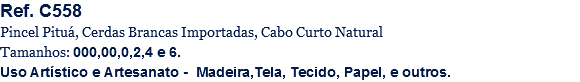 Ref. C558
Pincel Pituá, Cerdas Brancas Importadas, Cabo Curto Natural
Tamanhos: 000,00,0,2,4 e 6.
Uso Artístico e Artesanato - Madeira,Tela, Tecido, Papel, e outros.