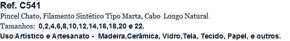 Ref. C541
Pincel Chato, Filamento Sintético Tipo Marta, Cabo Longo Natural
Tamanhos: 0,2,4,6,8,10,12,14,16,18,20 e 22.
Uso Artístico e Artesanato - Madeira,Cerâmica, Vidro,Tela, Tecido, Papel, e outros.